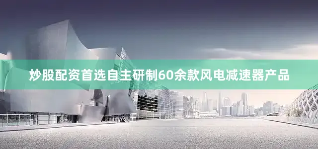 炒股配资首选自主研制60余款风电减速器产品
