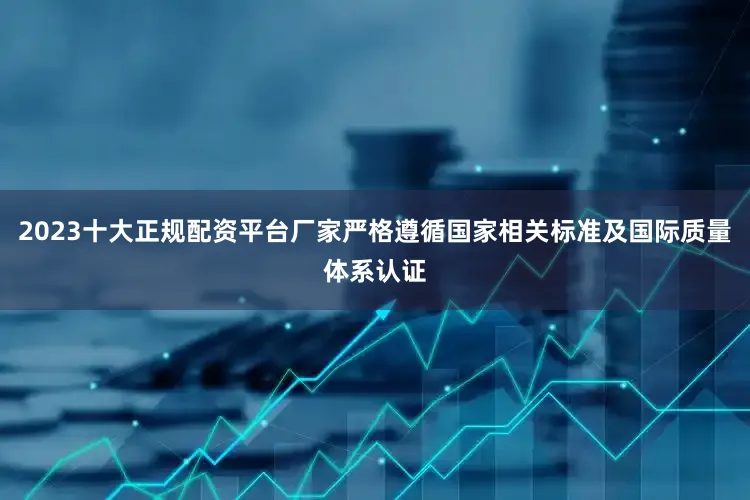 2023十大正规配资平台厂家严格遵循国家相关标准及国际质量体系认证