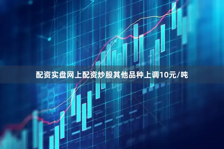 配资实盘网上配资炒股其他品种上调10元/吨