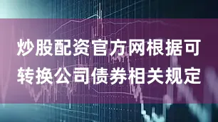 炒股配资官方网根据可转换公司债券相关规定