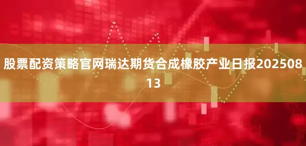 股票配资策略官网瑞达期货合成橡胶产业日报20250813