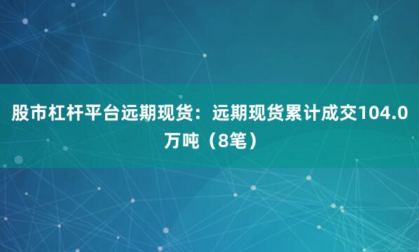 股市杠杆平台远期现货：远期现货累计成交104.0万吨（8笔）
