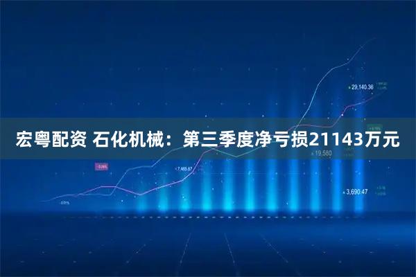 宏粤配资 石化机械：第三季度净亏损21143万元