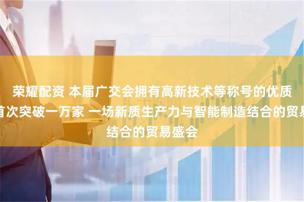 荣耀配资 本届广交会拥有高新技术等称号的优质企业首次突破一万家 一场新质生产力与智能制造结合的贸易盛会