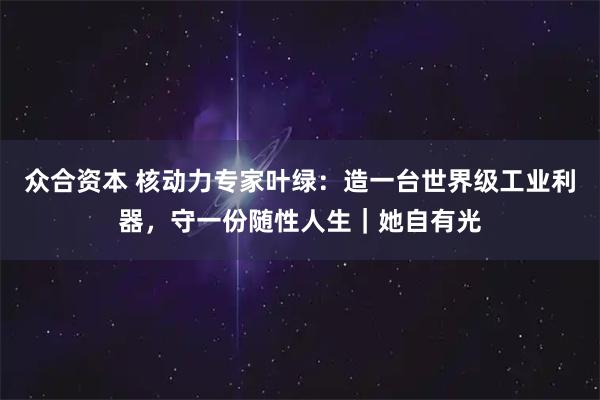 众合资本 核动力专家叶绿:造一台世界级工业利器,守一份随性人生|她自有光