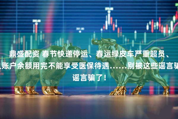 鼎盛配资 春节快递停运、春运绿皮车严重超员、个人账户余额用完不能享受医保待遇……别被这些谣言骗了!