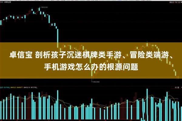 卓信宝 剖析孩子沉迷棋牌类手游、冒险类端游、手机游戏怎么办的根源问题