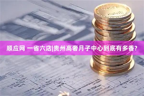 顺应网 一省六店|贵州高奢月子中心到底有多香?