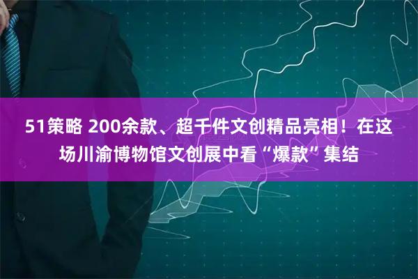51策略 200余款、超千件文创精品亮相！在这场川渝博物馆文创展中看“爆款”集结