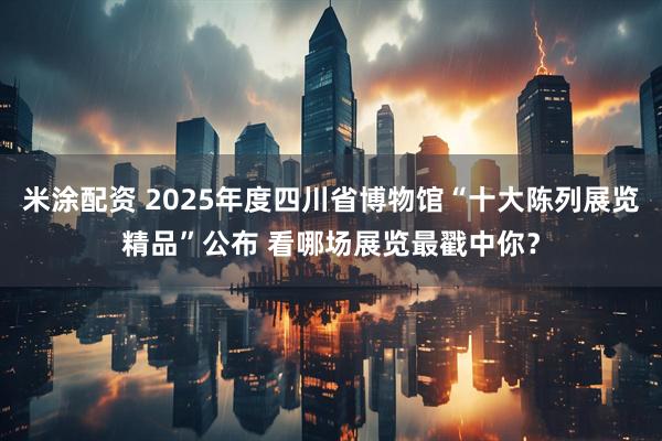 米涂配资 2025年度四川省博物馆“十大陈列展览精品”公布 看哪场展览最戳中你？