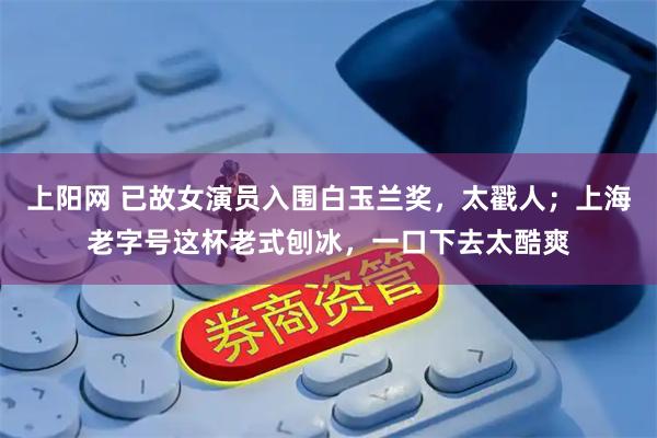 上阳网 已故女演员入围白玉兰奖，太戳人；上海老字号这杯老式刨冰，一口下去太酷爽