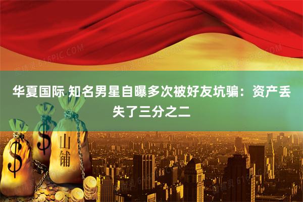 华夏国际 知名男星自曝多次被好友坑骗：资产丢失了三分之二