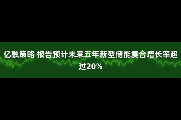 亿融策略 报告预计未来五年新型储能复合增长率超过20%