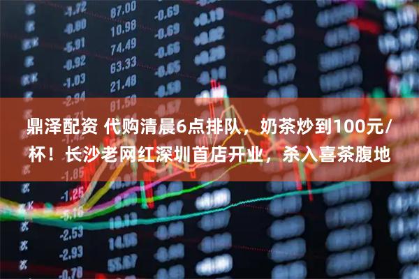鼎泽配资 代购清晨6点排队,奶茶炒到100元/杯!长沙老网红深圳首店开业,杀入喜茶腹地