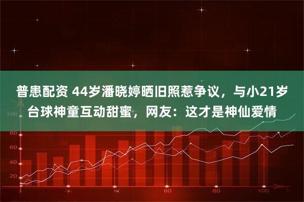 普患配资 44岁潘晓婷晒旧照惹争议，与小21岁台球神童互动甜蜜，网友：这才是神仙爱情