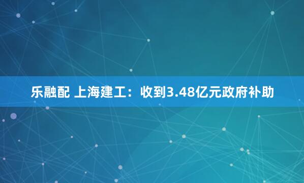 乐融配 上海建工：收到3.48亿元政府补助