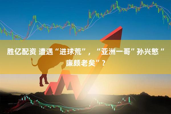 胜亿配资 遭遇“进球荒”，“亚洲一哥”孙兴慜“廉颇老矣”？