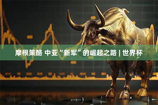 摩根策酪 中亚“新军”的崛起之路 | 世界杯