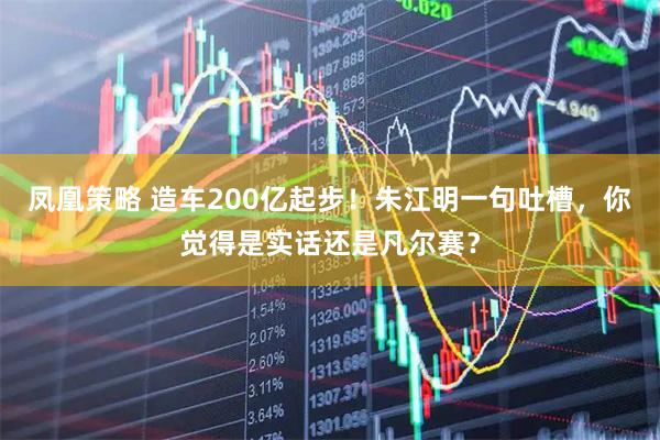 凤凰策略 造车200亿起步!朱江明一句吐槽,你觉得是实话还是凡尔赛?