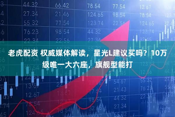 老虎配资 权威媒体解读，星光L建议买吗？10万级唯一大六座，旗舰型能打