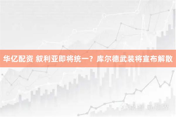 华亿配资 叙利亚即将统一？库尔德武装将宣布解散