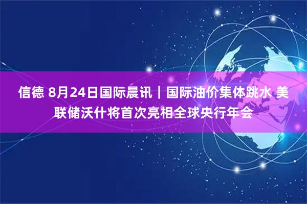 信德 8月24日国际晨讯｜国际油价集体跳水 美联储沃什将首次亮相全球央行年会