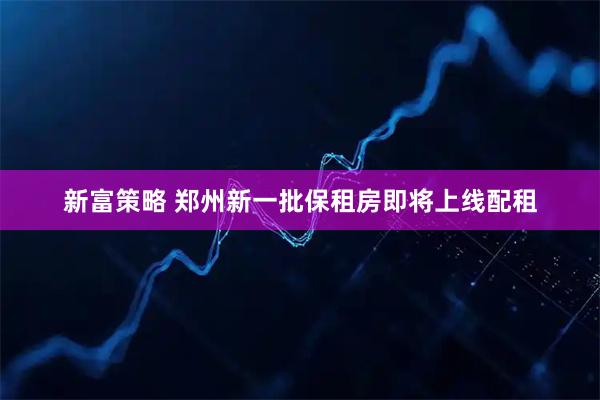 新富策略 郑州新一批保租房即将上线配租