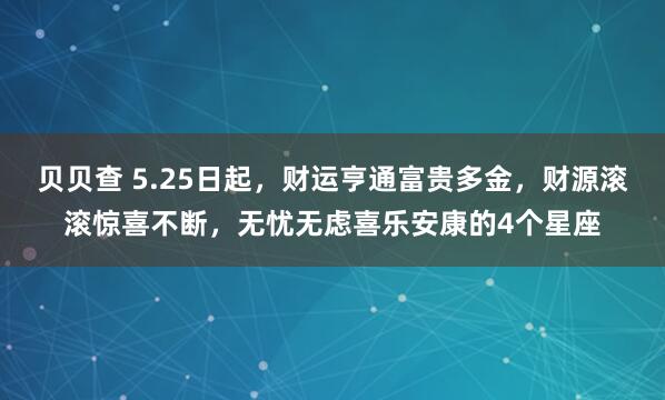 贝贝查 5.25日起，财运亨通富贵多金，财源滚滚惊喜不断，无忧无虑喜乐安康的4个星座